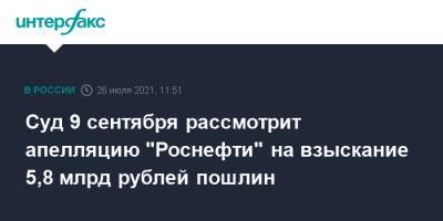 Суд 9 сентября рассмотрит апелляцию "Роснефти" на взыскание 5,8 млрд рублей пошлин