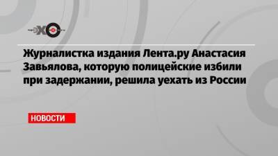 Журналистка издания Лента.ру Анастасия Завьялова, которую полицейские избили при задержании, решила уехать из России