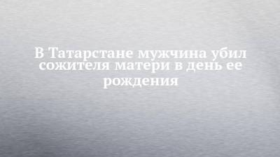 В Татарстане мужчина убил сожителя матери в день ее рождения