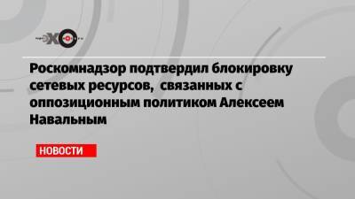 Роскомнадзор подтвердил блокировку сетевых ресурсов, связанных с оппозиционным политиком Алексеем Навальным