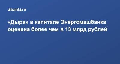 «Дыра» в капитале Энергомашбанка оценена более чем в 13 млрд рублей
