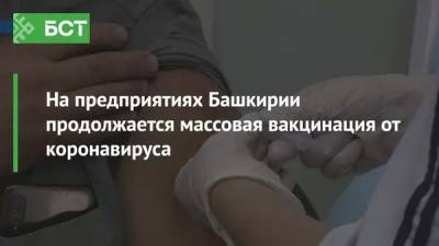 На предприятиях Башкирии продолжается массовая вакцинация от коронавируса