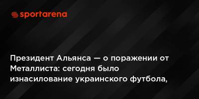 Президент Альянса — о поражении от Металлиста: сегодня было изнасилование украинского футбола, нас тупо убивали