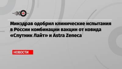 Минздрав одобрил клинические испытания в России комбинации вакцин от ковида «Спутник Лайт» и Astra Zeneca
