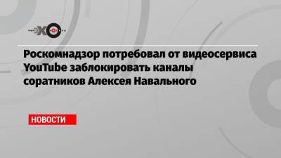 Роскомнадзор потребовал от видеосервиса YouTube заблокировать каналы соратников Алексея Навального