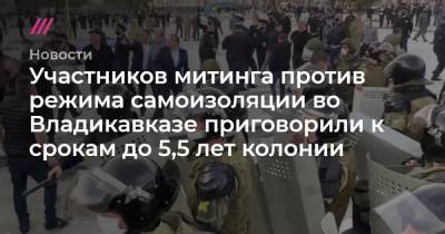 Участников митинга против режима самоизоляции во Владикавказе приговорили к срокам до 5,5 лет колонии