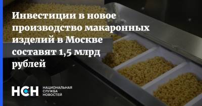 Инвестиции в новое производство макаронных изделий в Москве составят 1,5 млрд рублей