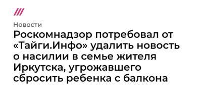 Роскомнадзор потребовал от «Тайги.Инфо» удалить новость о насилии в семье жителя Иркутска, угрожавшего сбросить ребенка с балкона