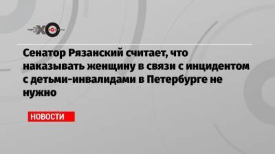 Сенатор Рязанский считает, что наказывать женщину в связи с инцидентом с детьми-инвалидами в Петербурге не нужно