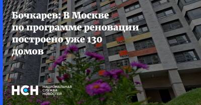 Бочкарев: В Москве по программе реновации построено уже 130 домов