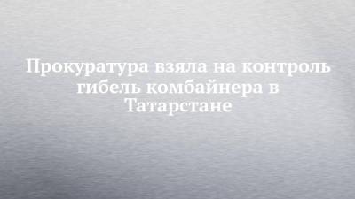 Прокуратура взяла на контроль гибель комбайнера в Татарстане