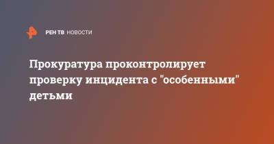 Прокуратура проконтролирует проверку инцидента с "особенными" детьми - ren.tv - Санкт-Петербург - район Красносельский