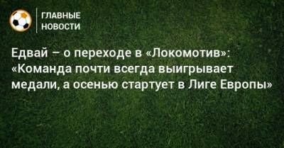 Едвай – о переходе в «Локомотив»: «Команда почти всегда выигрывает медали, а осенью стартует в Лиге Европы»