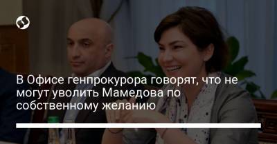 В Офисе генпрокурора говорят, что не могут уволить Мамедова по собственному желанию
