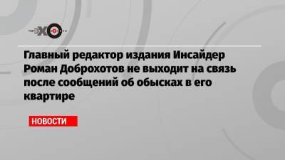 Главный редактор издания Инсайдер Роман Доброхотов не выходит на связь после сообщений об обысках в его квартире