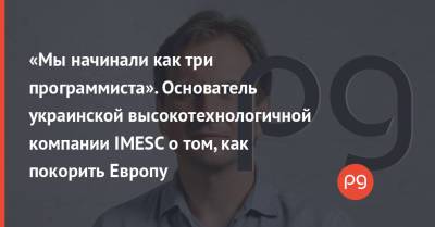 «Мы начинали как три программиста». Основатель украинской высокотехнологичной компании IMESC о том, как покорить Европу
