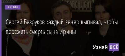 Сергей Безруков каждый вечер выпивал, чтобы пережить смерть сына Ирины