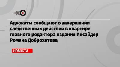 Адвокаты сообщают о завершении следственных действий в квартире главного редактора издания Инсайдер Романа Доброхотова