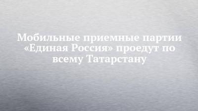Мобильные приемные партии «Единая Россия» проедут по всему Татарстану