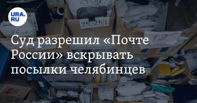Суд разрешил «Почте России» вскрывать посылки челябинцев