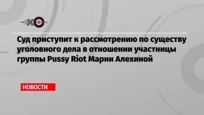 Суд приступит к рассмотрению по существу уголовного дела в отношении участницы группы Pussy Riot Марии Алехиной