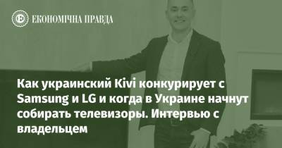 Как украинские телевизоры Kivi конкурируют с Samsung и LG и когда в Украине начнут собирать телевизоры. Интервью с владельцем - epravda.com.ua - Китай - Украина