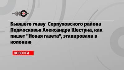Бывшего главу Серпуховского района Подмосковья Александра Шестуна, как пишет «Новая газета», этапировали в колонию