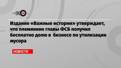 Издание «Важные истории» утверждает, что племянник главы ФСБ получил бесплатно долю в бизнесе по утилизации мусора