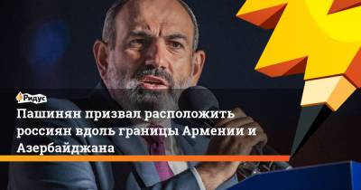 Пашинян призвал расположить россиян вдоль границы Армении и Азербайджана