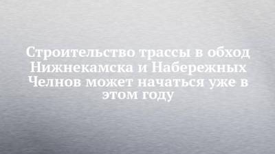 Строительство трассы в обход Нижнекамска и Набережных Челнов может начаться уже в этом году