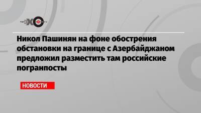 Никол Пашинян на фоне обострения обстановки на границе с Азербайджаном предложил разместить там российские погранпосты
