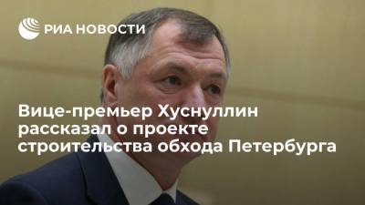 Вице-премьер Хуснуллин: решение по строительству обхода Петербурга примут в течение пары месяцев