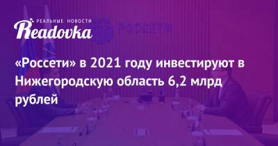 «Россети» в 2021 году инвестируют в Нижегородскую область 6,2 млрд рублей