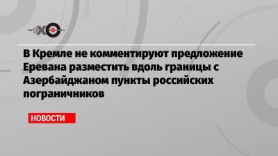 В Кремле не комментируют предложение Еревана разместить вдоль границы с Азербайджаном пункты российских пограничников