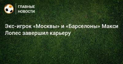Экс-игрок «Москвы» и «Барселоны» Макси Лопес завершил карьеру