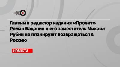 Главный редактор издания «Проект» Роман Баданин и его заместитель Михаил Рубин не планируют возвращаться в Россию