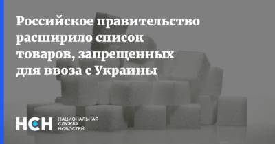 Российское правительство расширило список товаров, запрещенных для ввоза с Украины