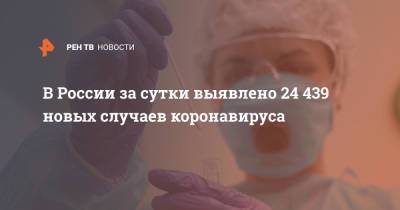 В России за сутки выявлено 24 439 новых случаев коронавируса