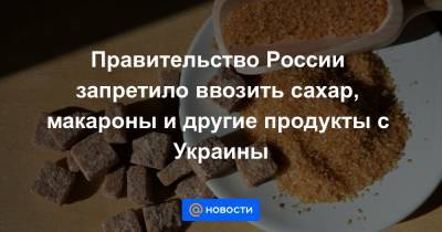 Правительство России запретило ввозить сахар, макароны и другие продукты с Украины