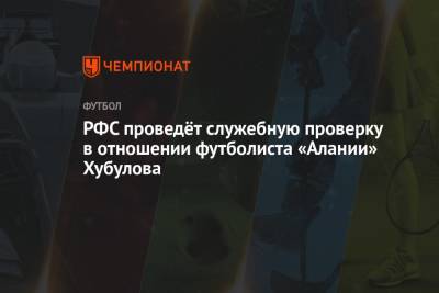 РФС проведёт служебную проверку в отношении футболиста «Алании» Хубулова
