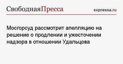 Мосгорсуд рассмотрит апелляцию на решение о продлении и ужесточении надзора в отношении Удальцова
