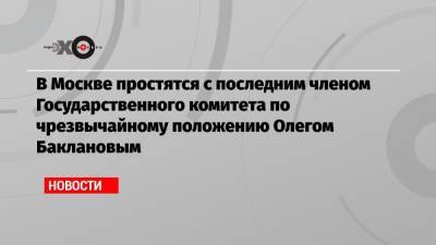 В Москве простятся с последним членом Государственного комитета по чрезвычайному положению Олегом Баклановым