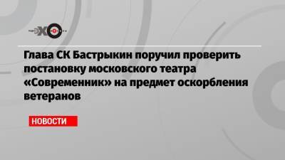 Глава СК Бастрыкин поручил проверить постановку московского театра «Современник» на предмет оскорбления ветеранов