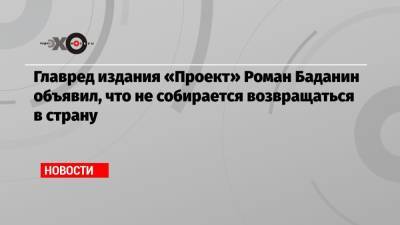 Главред издания «Проект» Роман Баданин объявил, что не собирается возвращаться в страну