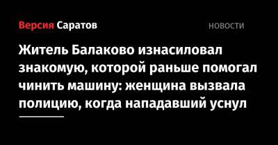 Житель Балаково изнасиловал знакомую, которой раньше помогал чинить машину: женщина вызвала полицию, когда нападавший уснул