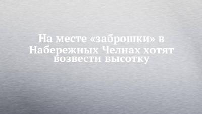 На месте «заброшки» в Набережных Челнах хотят возвести высотку