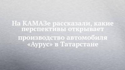 На КАМАЗе рассказали, какие перспективы открывает производство автомобиля «Аурус» в Татарстане