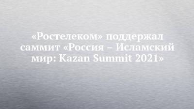 «Ростелеком» поддержал саммит «Россия – Исламский мир: Kazan Summit 2021» - chelny-izvest.ru - Россия - Казань - Kazan - county Summit