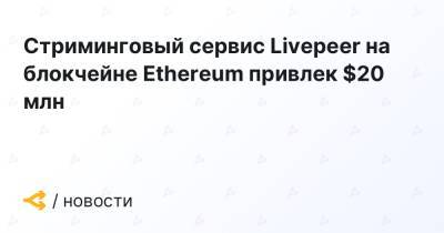 Стриминговый сервис Livepeer на блокчейне Ethereum привлек $20 млн