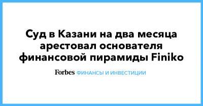 Суд в Казани на два месяца арестовал основателя финансовой пирамиды Finiko